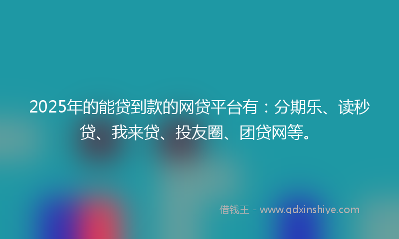 2025年的能贷到款的网贷平台有：分期乐、读秒贷、我来贷、投友圈、团贷网等。