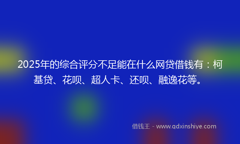 2025年的综合评分不足能在什么网贷借钱有：柯基贷、花呗、超人卡、还呗、融逸花等。