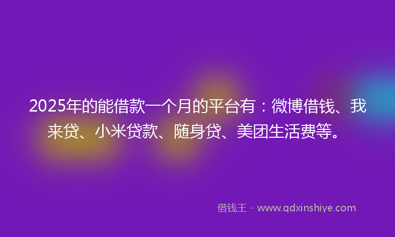 2025年的能借款一个月的平台有：微博借钱、我来贷、小米贷款、随身贷、美团生活费等。
