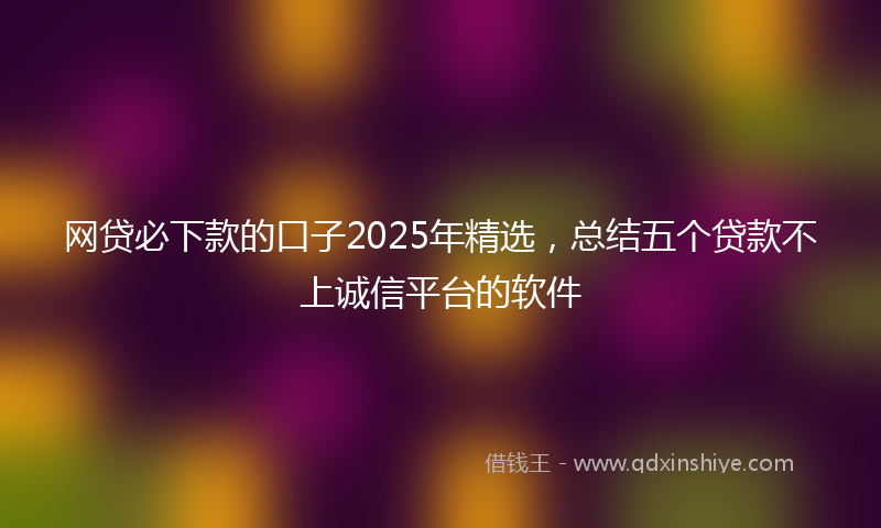 网贷必下款的口子2025年精选，总结五个贷款不上诚信平台的软件