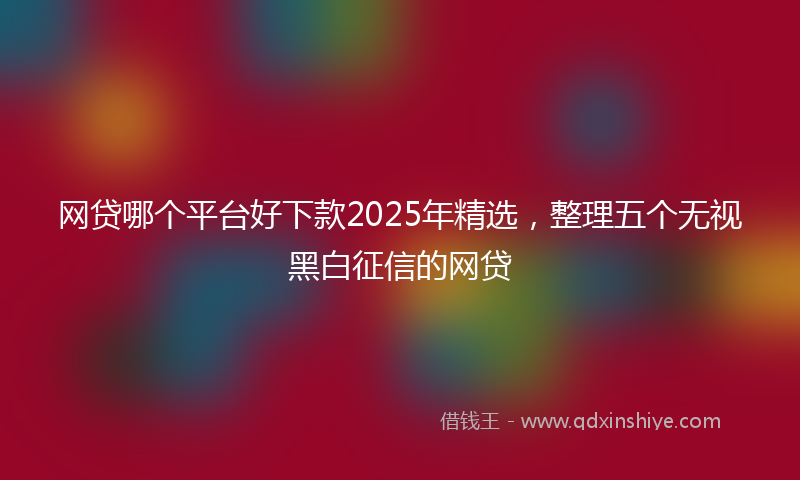 网贷哪个平台好下款2025年精选，整理五个无视黑白征信的网贷