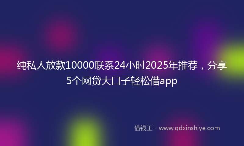 纯私人放款10000联系24小时2025年推荐，分享5个网贷大口子轻松借app