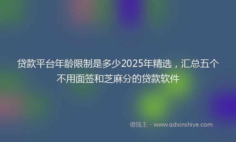 贷款平台年龄限制是多少2025年精选，汇总五个不用面签和芝麻分的贷款软件