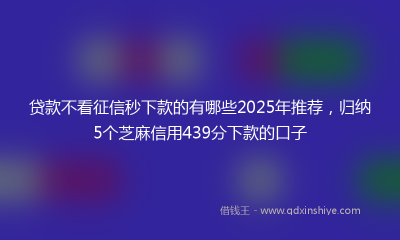 贷款不看征信秒下款的有哪些2025年推荐，归纳5个芝麻信用439分下款的口子