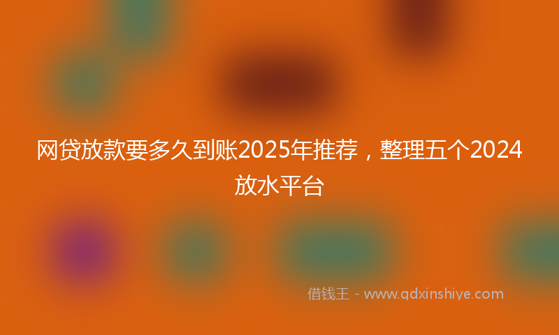 网贷放款要多久到账2025年推荐，整理五个2024放水平台