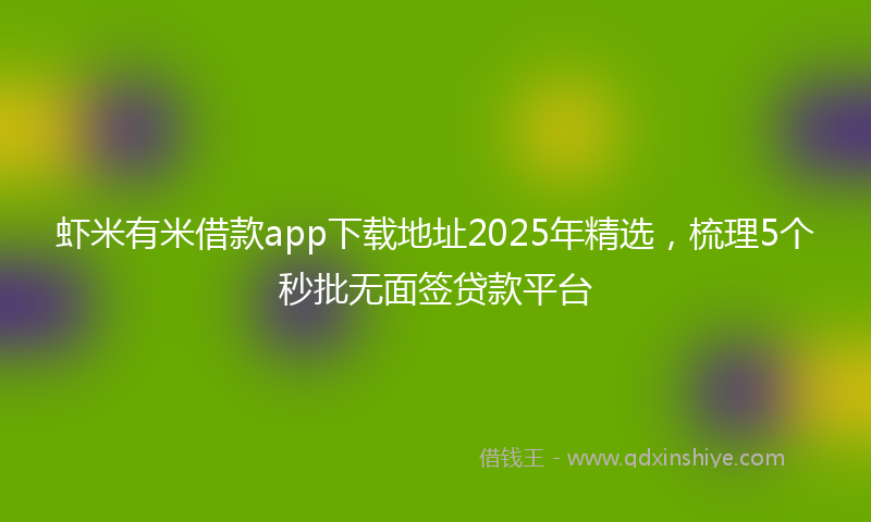 虾米有米借款app下载地址2025年精选，梳理5个秒批无面签贷款平台