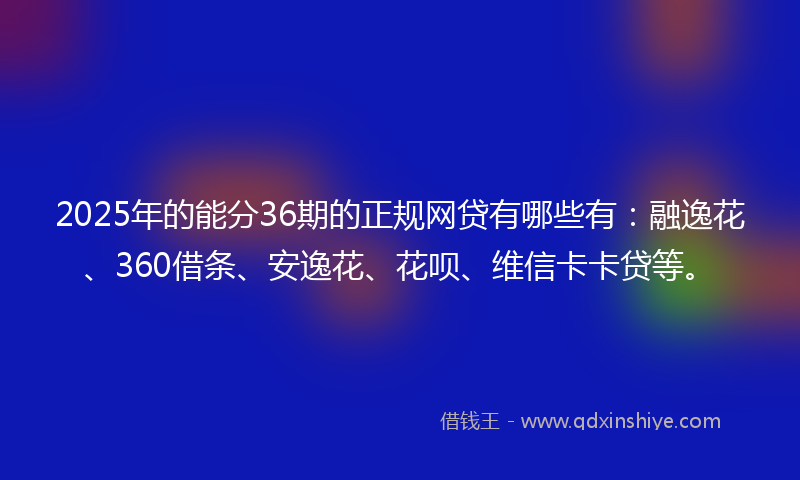 2025年的能分36期的正规网贷有哪些有：融逸花、360借条、安逸花、花呗、维信卡卡贷等。