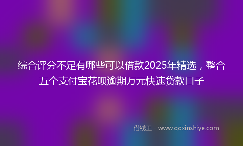 综合评分不足有哪些可以借款2025年精选，整合五个支付宝花呗逾期万元快速贷款口子
