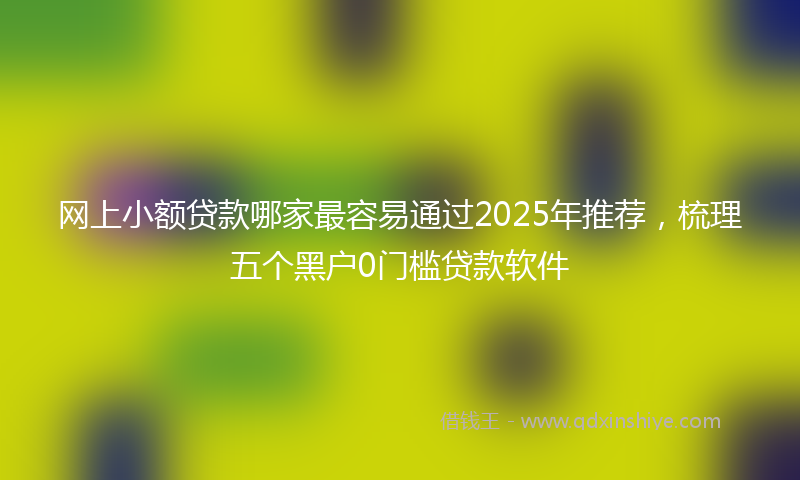 网上小额贷款哪家最容易通过2025年推荐，梳理五个黑户0门槛贷款软件