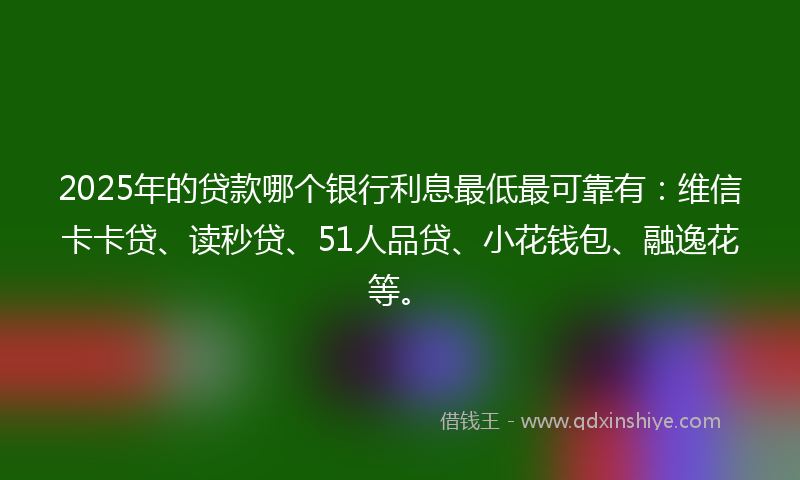 2025年的贷款哪个银行利息最低最可靠有：维信卡卡贷、读秒贷、51人品贷、小花钱包、融逸花等。