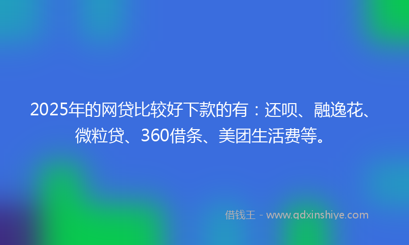 2025年的网贷比较好下款的有：还呗、融逸花、微粒贷、360借条、美团生活费等。