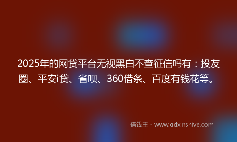2025年的网贷平台无视黑白不查征信吗有：投友圈、平安i贷、省呗、360借条、百度有钱花等。