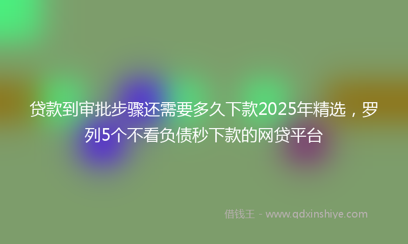 贷款到审批步骤还需要多久下款2025年精选，罗列5个不看负债秒下款的网贷平台