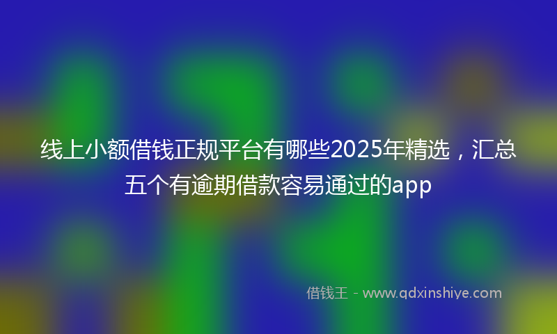 线上小额借钱正规平台有哪些2025年精选，汇总五个有逾期借款容易通过的app