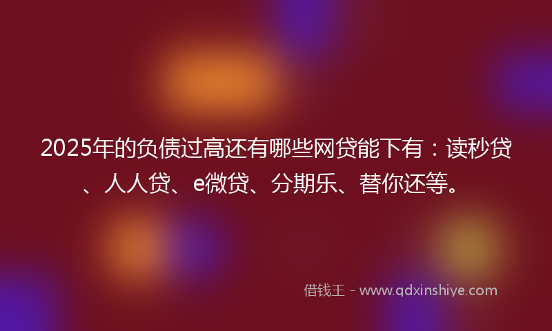 2025年的负债过高还有哪些网贷能下有：读秒贷、人人贷、e微贷、分期乐、替你还等。