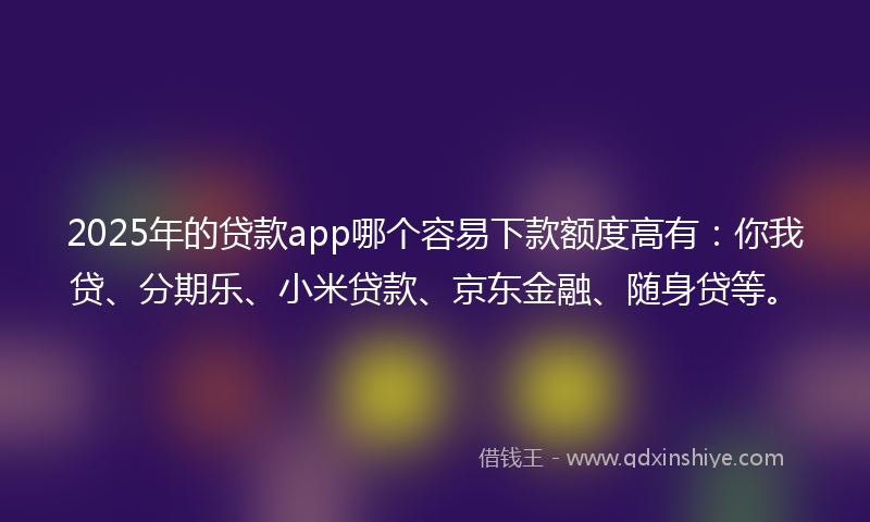 2025年的贷款app哪个容易下款额度高有：你我贷、分期乐、小米贷款、京东金融、随身贷等。