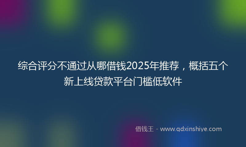 综合评分不通过从哪借钱2025年推荐，概括五个新上线贷款平台门槛低软件