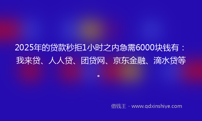 2025年的贷款秒拒1小时之内急需6000块钱有：我来贷、人人贷、团贷网、京东金融、滴水贷等。