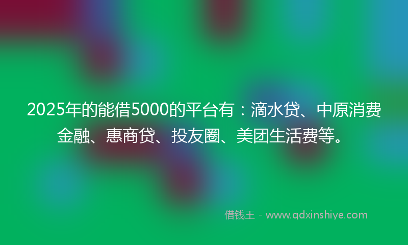 2025年的能借5000的平台有：滴水贷、中原消费金融、惠商贷、投友圈、美团生活费等。