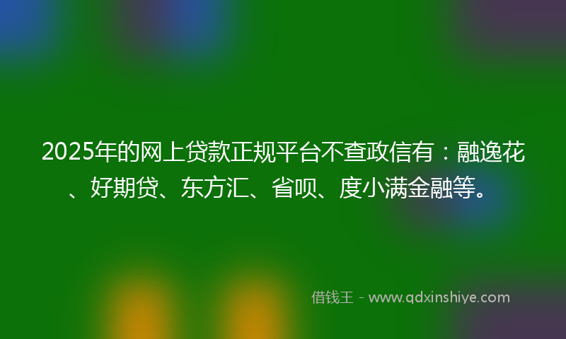 2025年的网上贷款正规平台不查政信有：融逸花、好期贷、东方汇、省呗、度小满金融等。