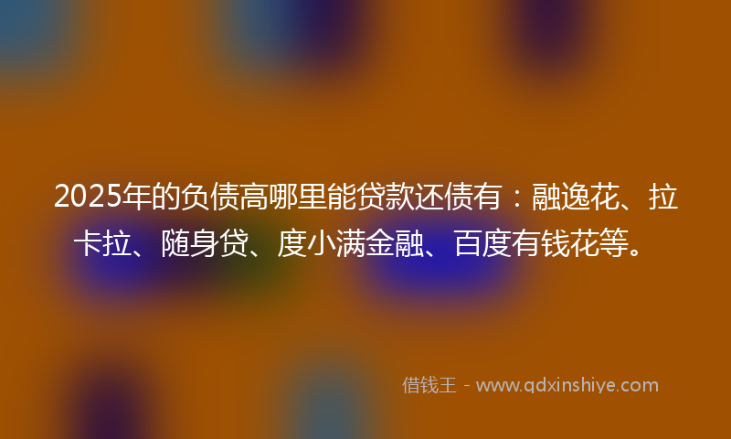 2025年的负债高哪里能贷款还债有：融逸花、拉卡拉、随身贷、度小满金融、百度有钱花等。