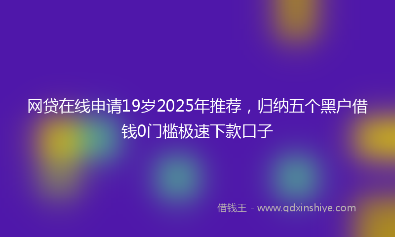 网贷在线申请19岁2025年推荐，归纳五个黑户借钱0门槛极速下款口子