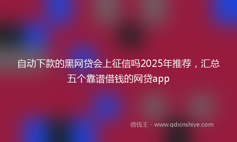 自动下款的黑网贷会上征信吗2025年推荐，汇总五个靠谱借钱的网贷app