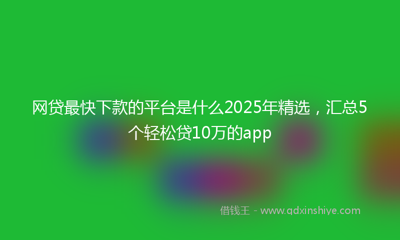 网贷最快下款的平台是什么2025年精选，汇总5个轻松贷10万的app