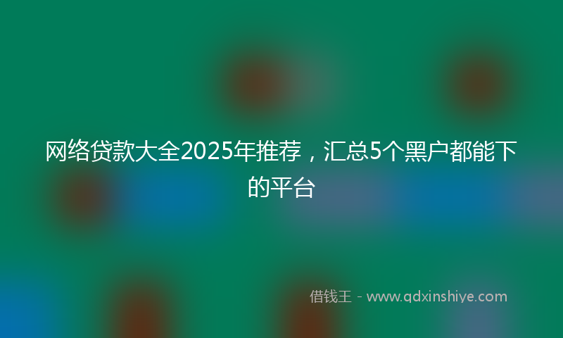 网络贷款大全2025年推荐，汇总5个黑户都能下的平台