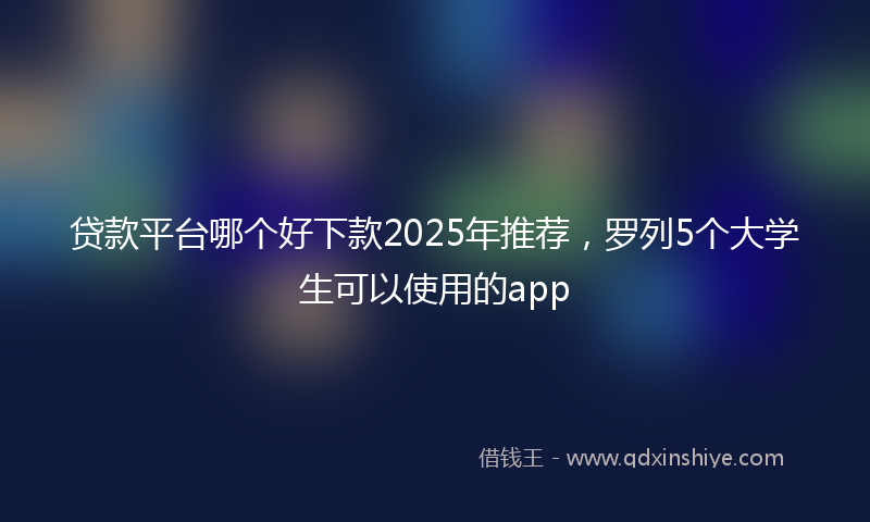 贷款平台哪个好下款2025年推荐，罗列5个大学生可以使用的app