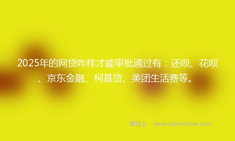 2025年的网贷咋样才能审批通过有：还呗、花呗、京东金融、柯基贷、美团生活费等。