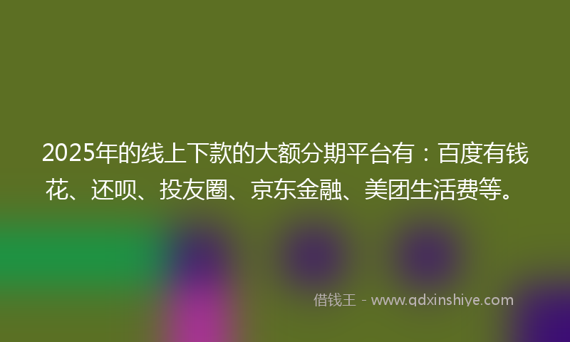 2025年的线上下款的大额分期平台有：百度有钱花、还呗、投友圈、京东金融、美团生活费等。
