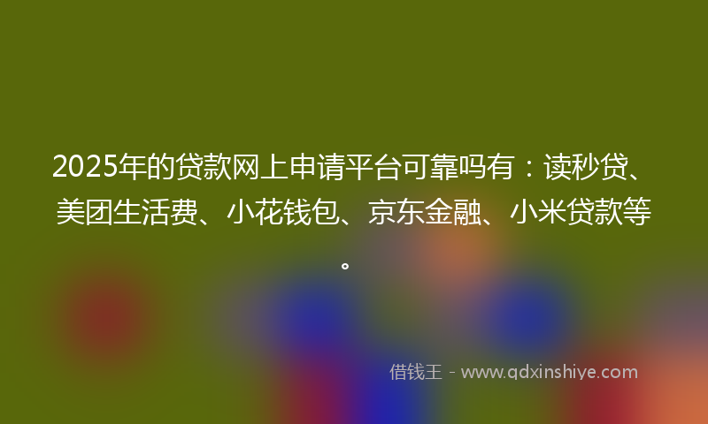 2025年的贷款网上申请平台可靠吗有：读秒贷、美团生活费、小花钱包、京东金融、小米贷款等。