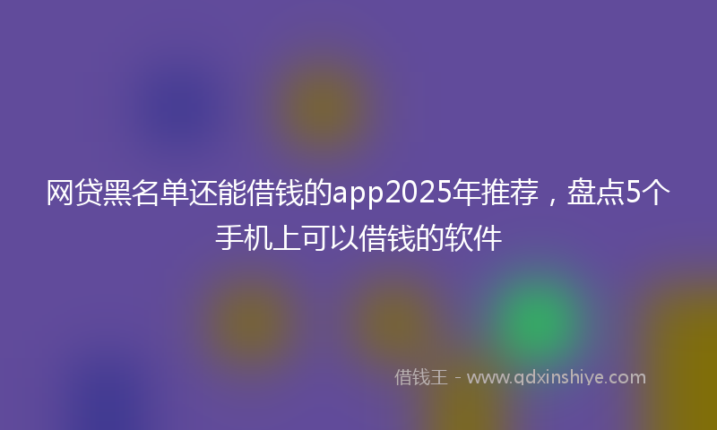 网贷黑名单还能借钱的app2025年推荐，盘点5个手机上可以借钱的软件