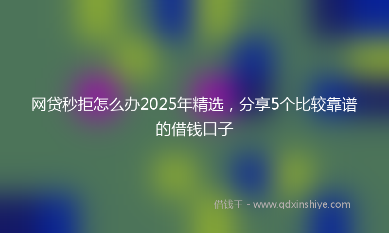 网贷秒拒怎么办2025年精选，分享5个比较靠谱的借钱口子