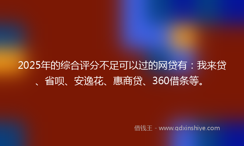 2025年的综合评分不足可以过的网贷有：我来贷、省呗、安逸花、惠商贷、360借条等。