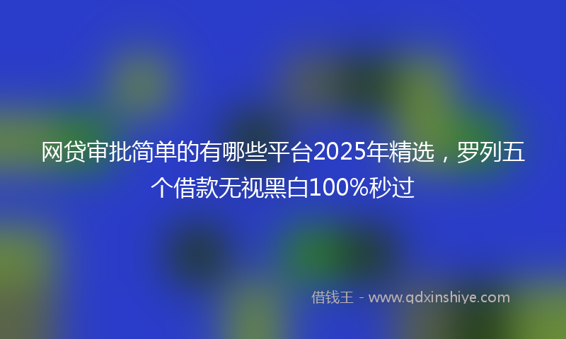 网贷审批简单的有哪些平台2025年精选，罗列五个借款无视黑白100%秒过