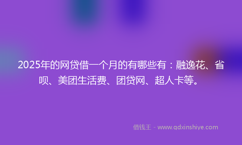 2025年的网贷借一个月的有哪些有：融逸花、省呗、美团生活费、团贷网、超人卡等。