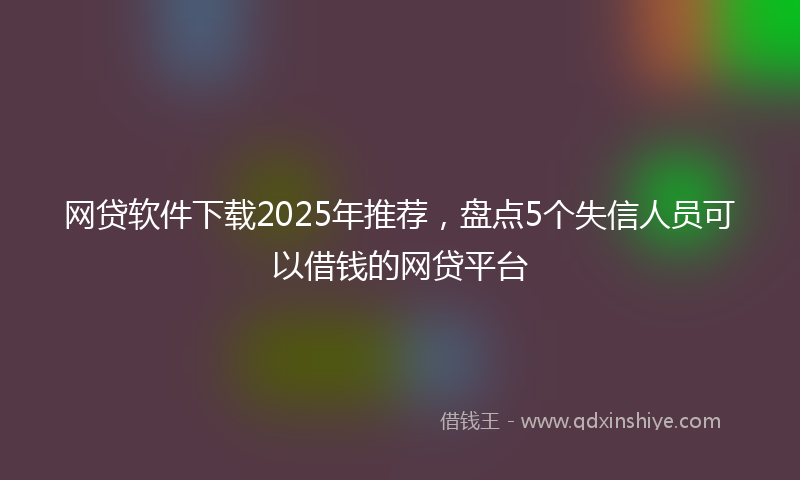 网贷软件下载2025年推荐，盘点5个失信人员可以借钱的网贷平台