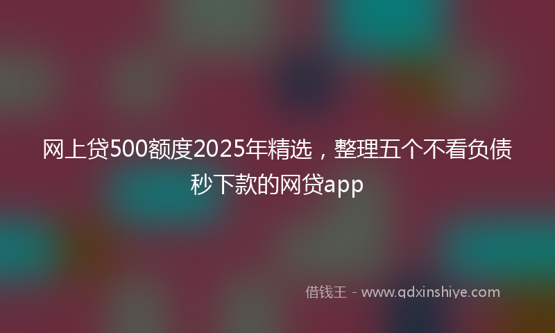 网上贷500额度2025年精选，整理五个不看负债秒下款的网贷app