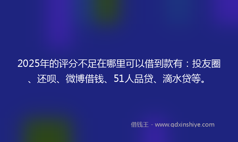 2025年的评分不足在哪里可以借到款有：投友圈、还呗、微博借钱、51人品贷、滴水贷等。