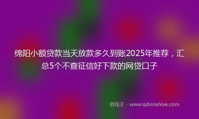 绵阳小额贷款当天放款多久到账2025年推荐，汇总5个不查征信好下款的网贷口子