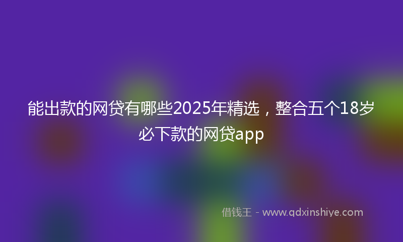 能出款的网贷有哪些2025年精选，整合五个18岁必下款的网贷app