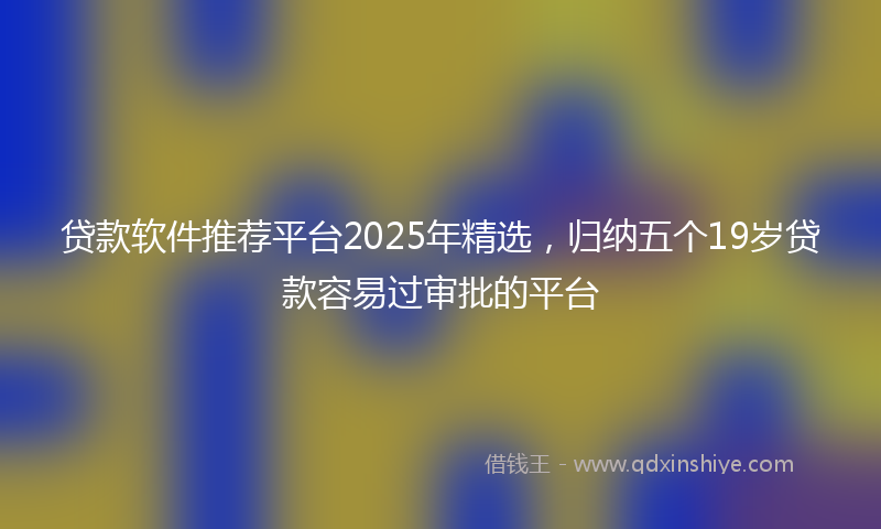 贷款软件推荐平台2025年精选，归纳五个19岁贷款容易过审批的平台
