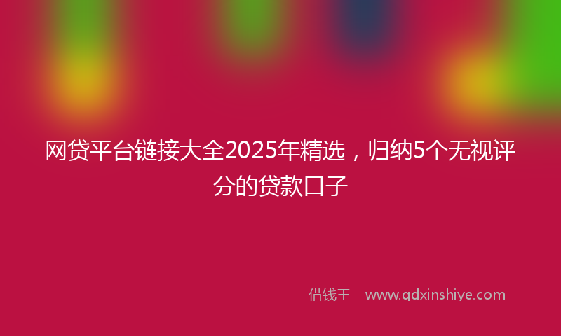 网贷平台链接大全2025年精选，归纳5个无视评分的贷款口子
