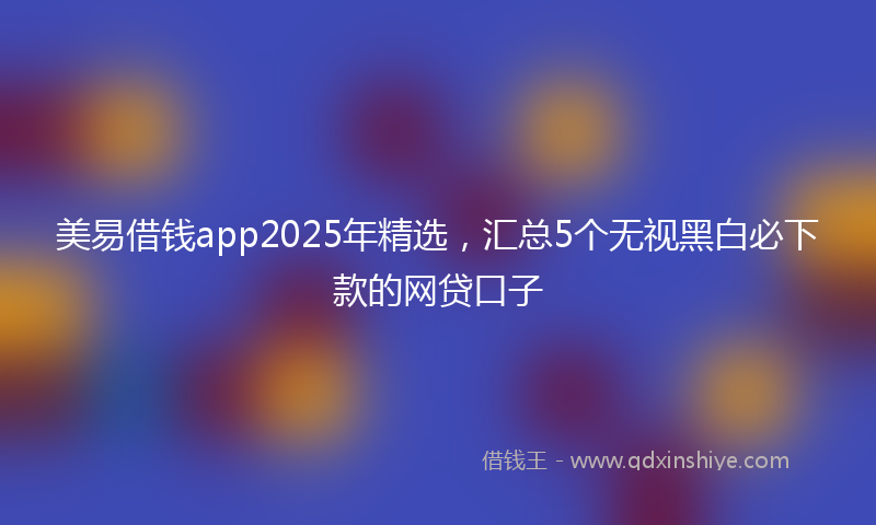 美易借钱app2025年精选，汇总5个无视黑白必下款的网贷口子