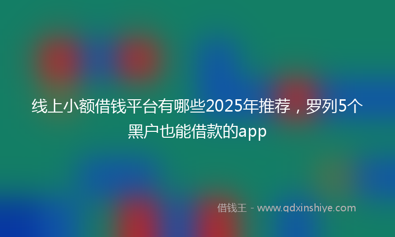 线上小额借钱平台有哪些2025年推荐，罗列5个黑户也能借款的app