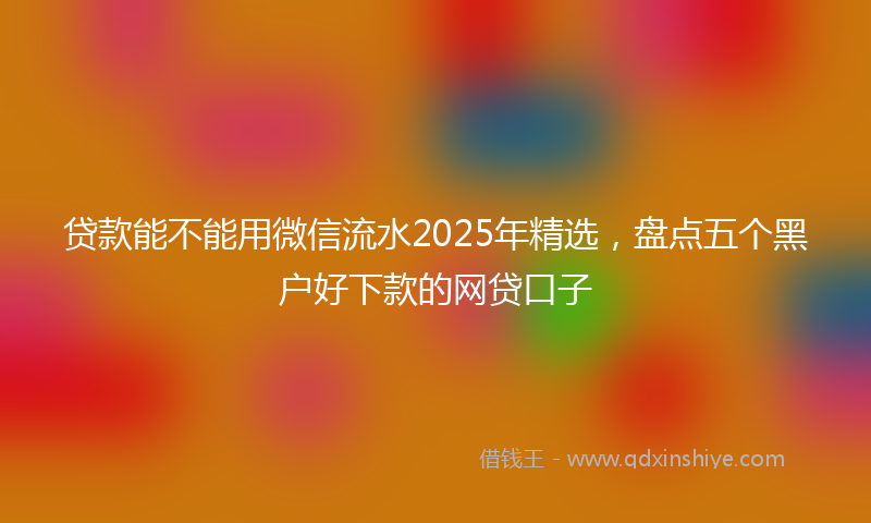 贷款能不能用微信流水2025年精选，盘点五个黑户好下款的网贷口子