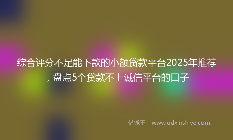 综合评分不足能下款的小额贷款平台2025年推荐，盘点5个贷款不上诚信平台的口子