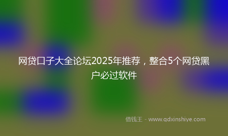 网贷口子大全论坛2025年推荐，整合5个网贷黑户必过软件